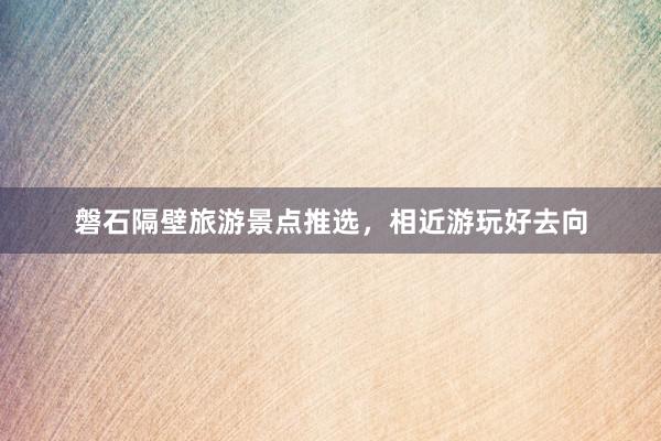 磐石隔壁旅游景点推选，相近游玩好去向